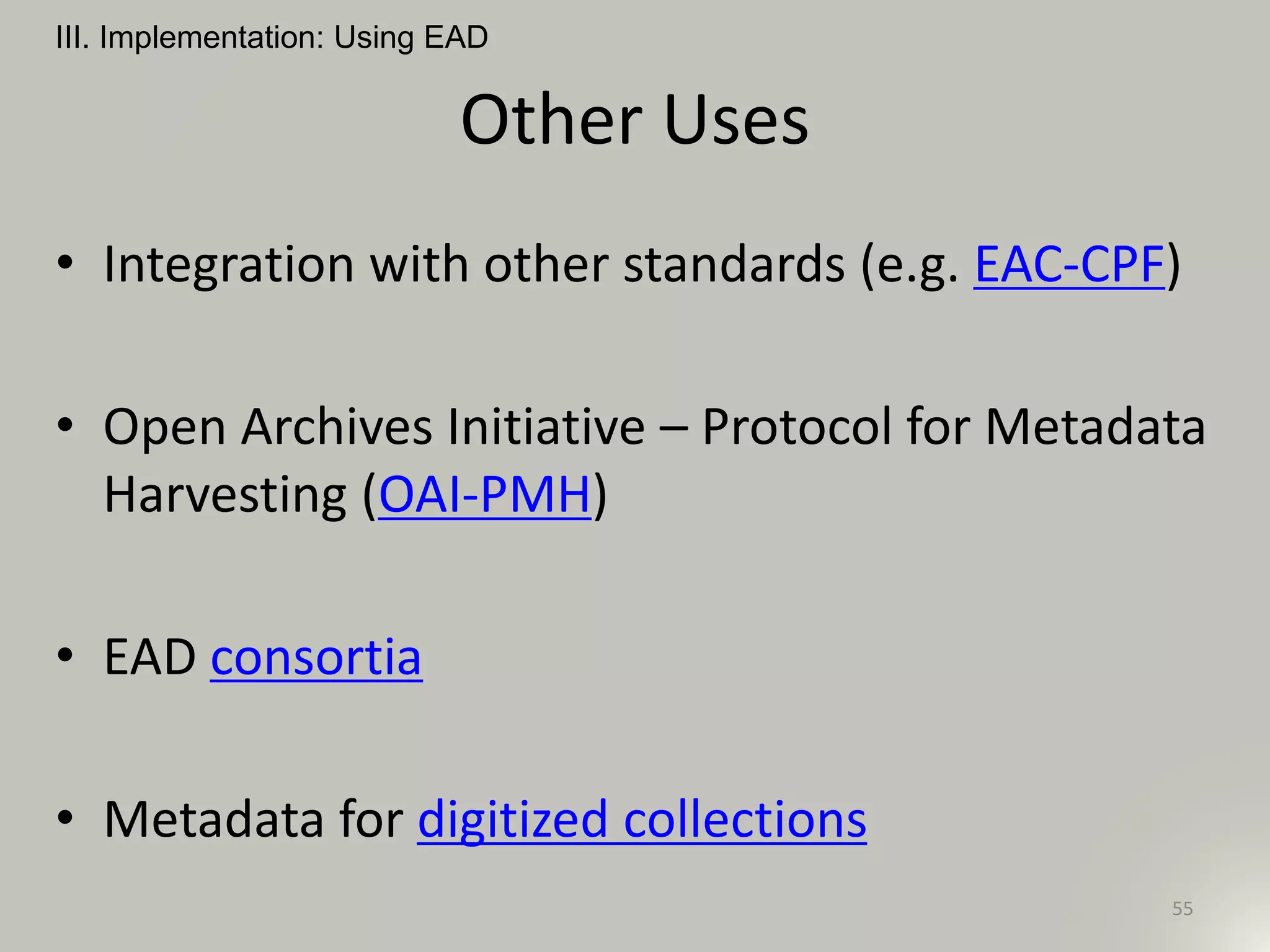 Other Uses
• Integration with other standards (e.g. EAC-CPF)
• Open Archives Initiative – Protocol for Metadata
Harvesting (OAI-PMH)
• EAD consortia
• Metadata for digitized collections
III. Implementation: Using EAD
55
 