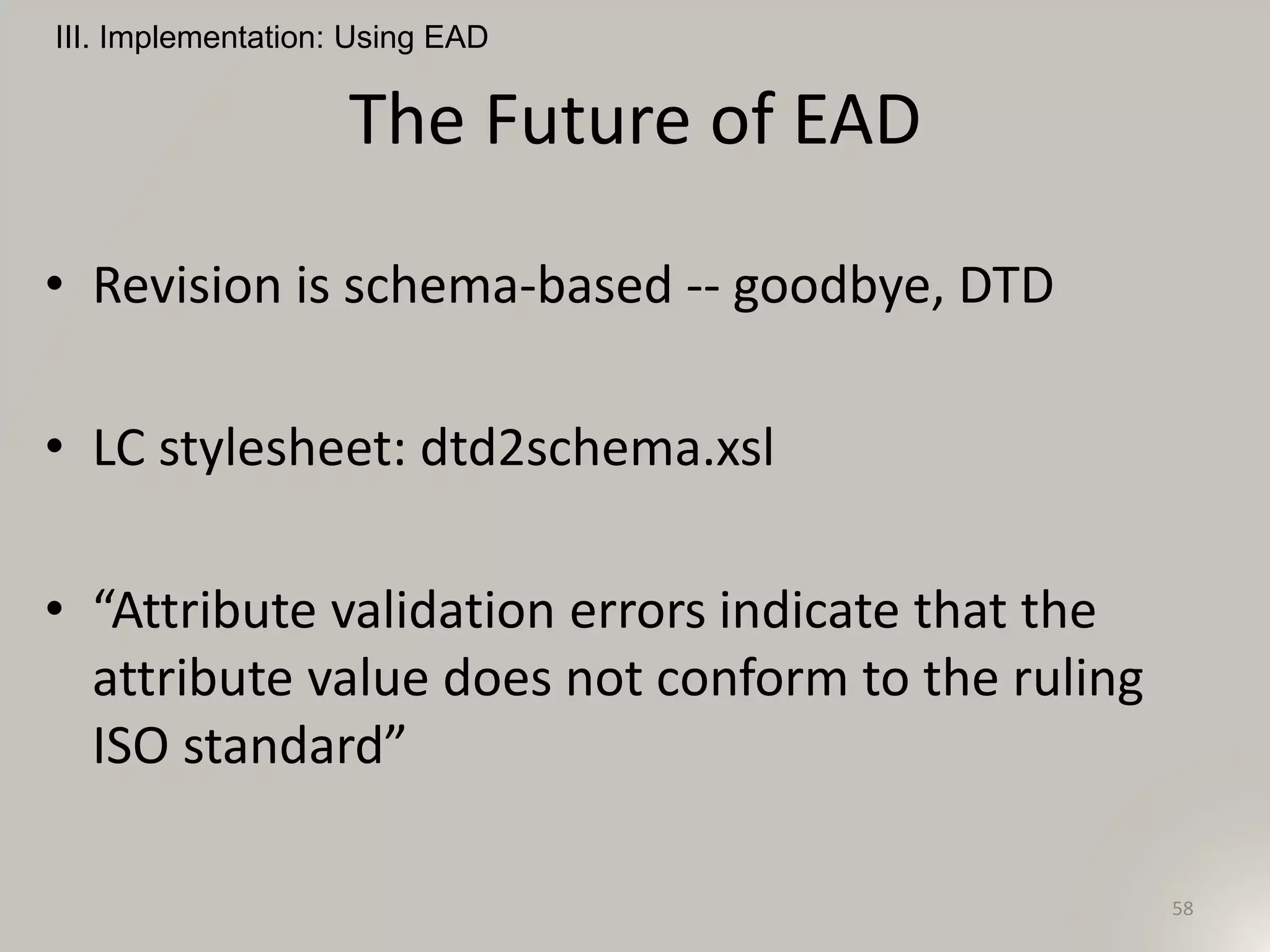 The Future of EAD
III. Implementation: Using EAD
58
• Revision is schema-based -- goodbye, DTD
• LC stylesheet: dtd2schema.xsl
• “Attribute validation errors indicate that the
attribute value does not conform to the ruling
ISO standard”
 