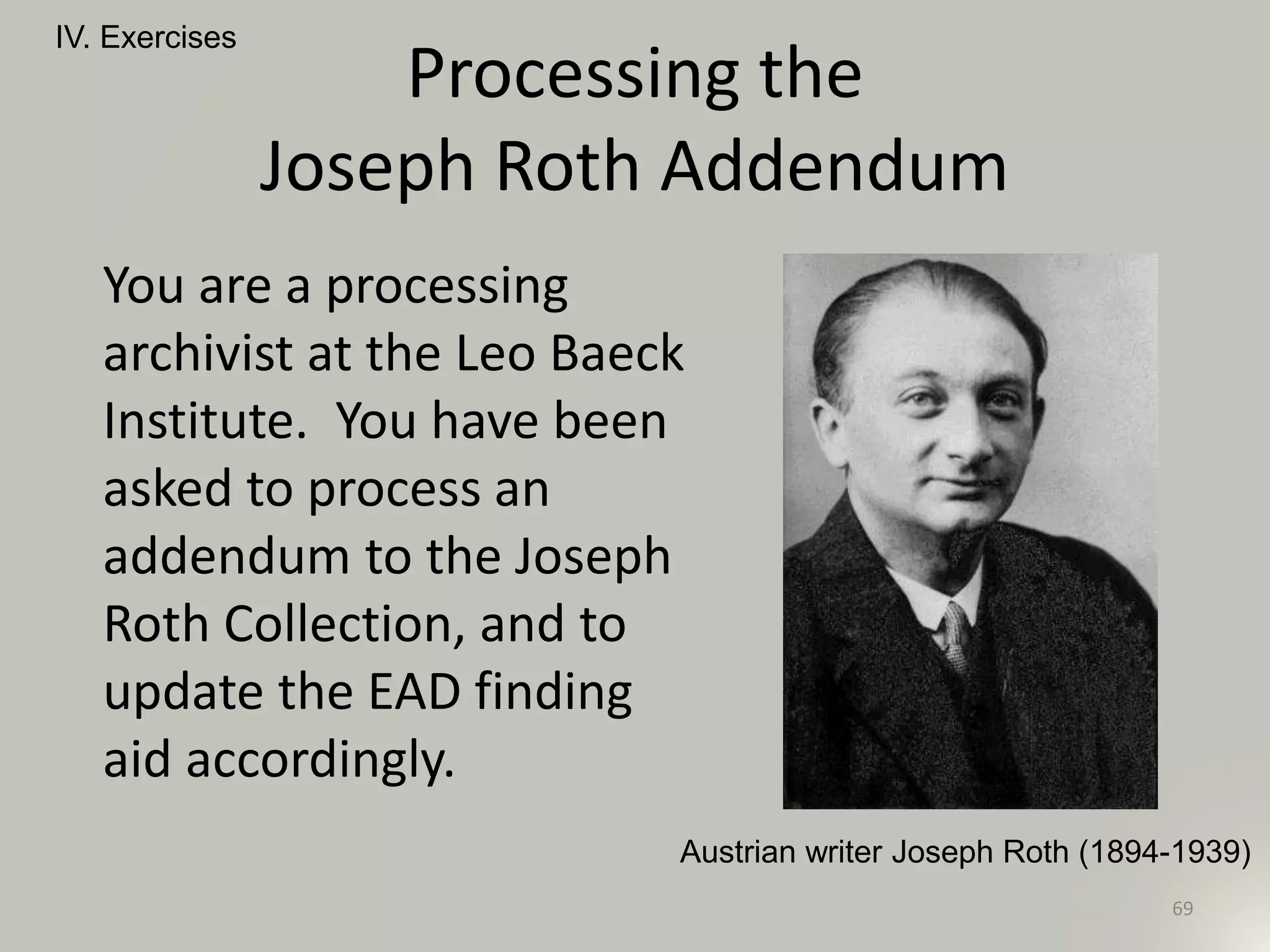 Processing the
Joseph Roth Addendum
You are a processing
archivist at the Leo Baeck
Institute. You have been
asked to process an
addendum to the Joseph
Roth Collection, and to
update the EAD finding
aid accordingly.
IV. Exercises
69
Austrian writer Joseph Roth (1894-1939)
 