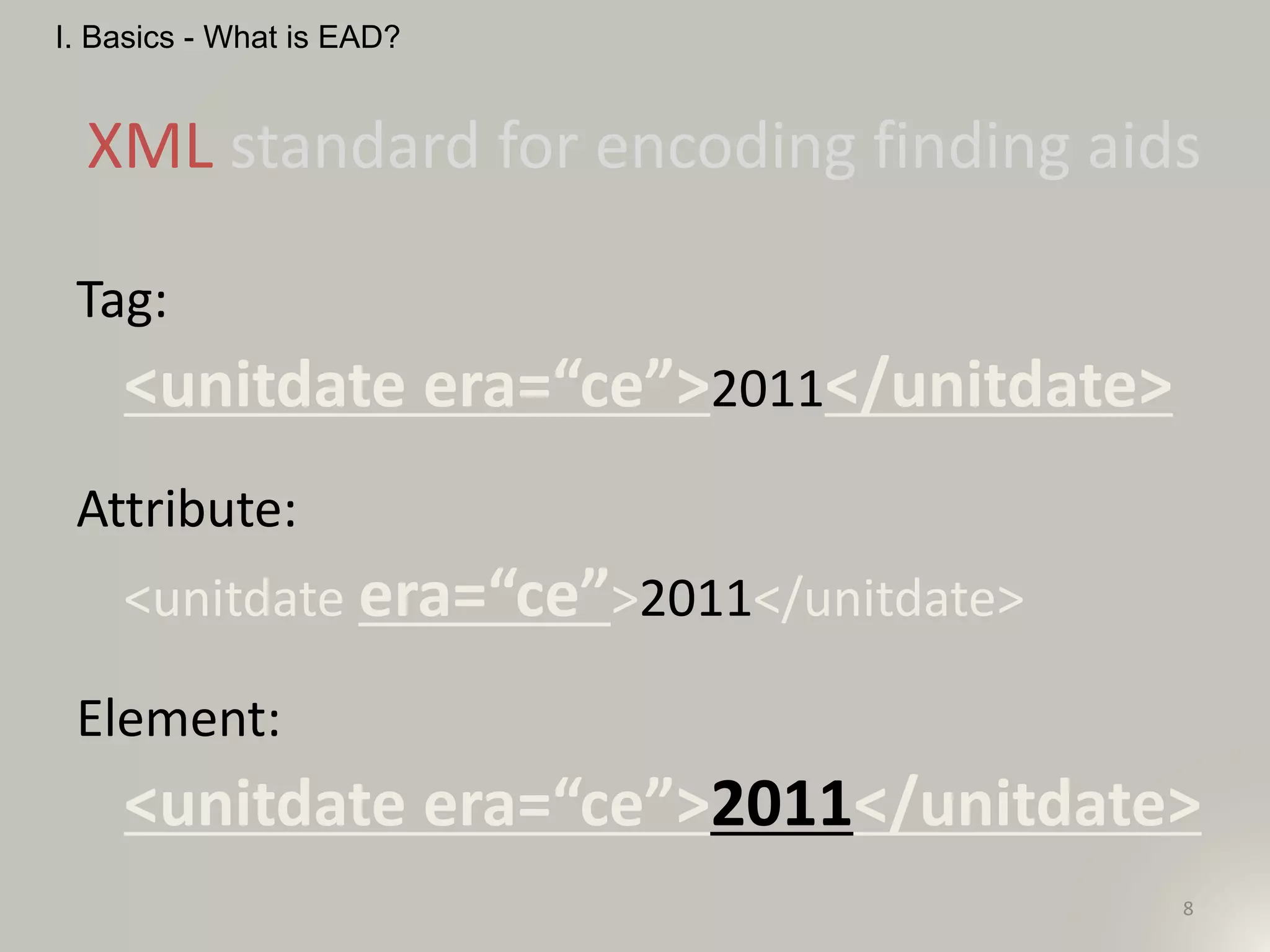 8
XML standard for encoding finding aids
I. Basics - What is EAD?
Tag:
<unitdate era=“ce”>2011</unitdate>
Attribute:
<unitdate era=“ce”>2011</unitdate>
Element:
<unitdate era=“ce”>2011</unitdate>
 