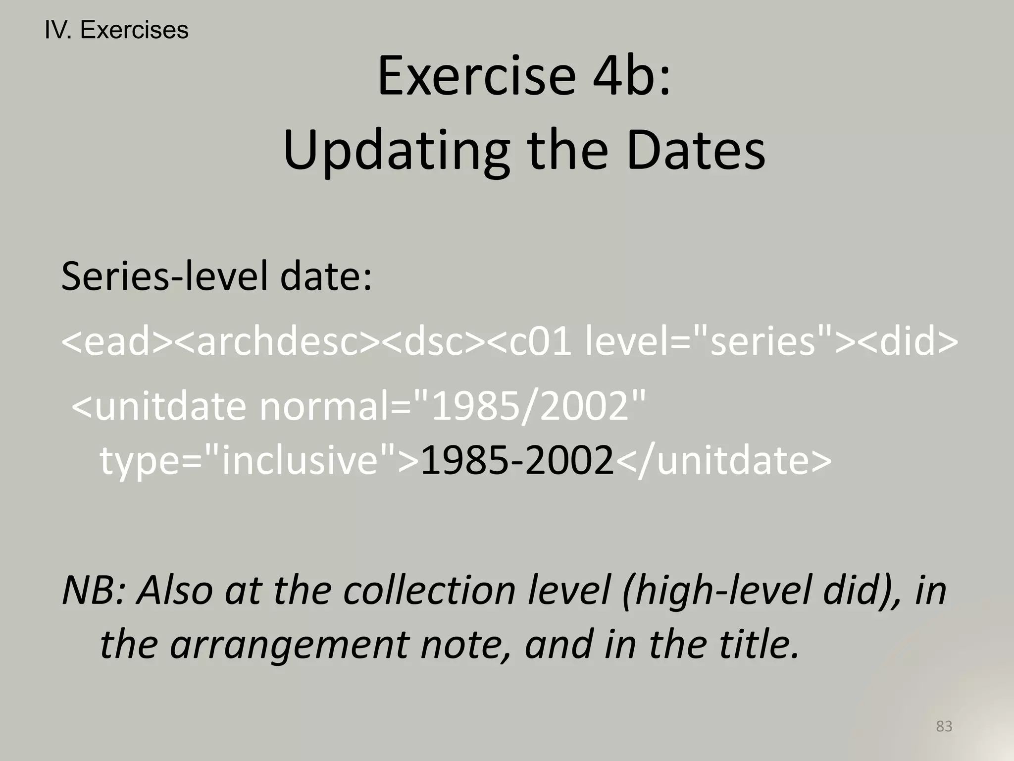 Series-level date:
<ead><archdesc><dsc><c01 level="series"><did>
<unitdate normal="1985/2002"
type="inclusive">1985-2002</unitdate>
NB: Also at the collection level (high-level did), in
the arrangement note, and in the title.
IV. Exercises
83
Exercise 4b:
Updating the Dates
 