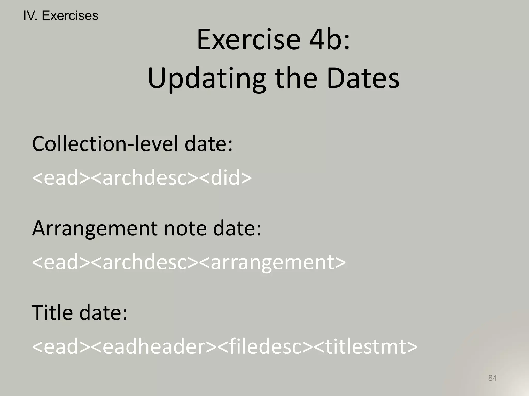 Collection-level date:
<ead><archdesc><did>
Arrangement note date:
<ead><archdesc><arrangement>
Title date:
<ead><eadheader><filedesc><titlestmt>
IV. Exercises
84
Exercise 4b:
Updating the Dates
 