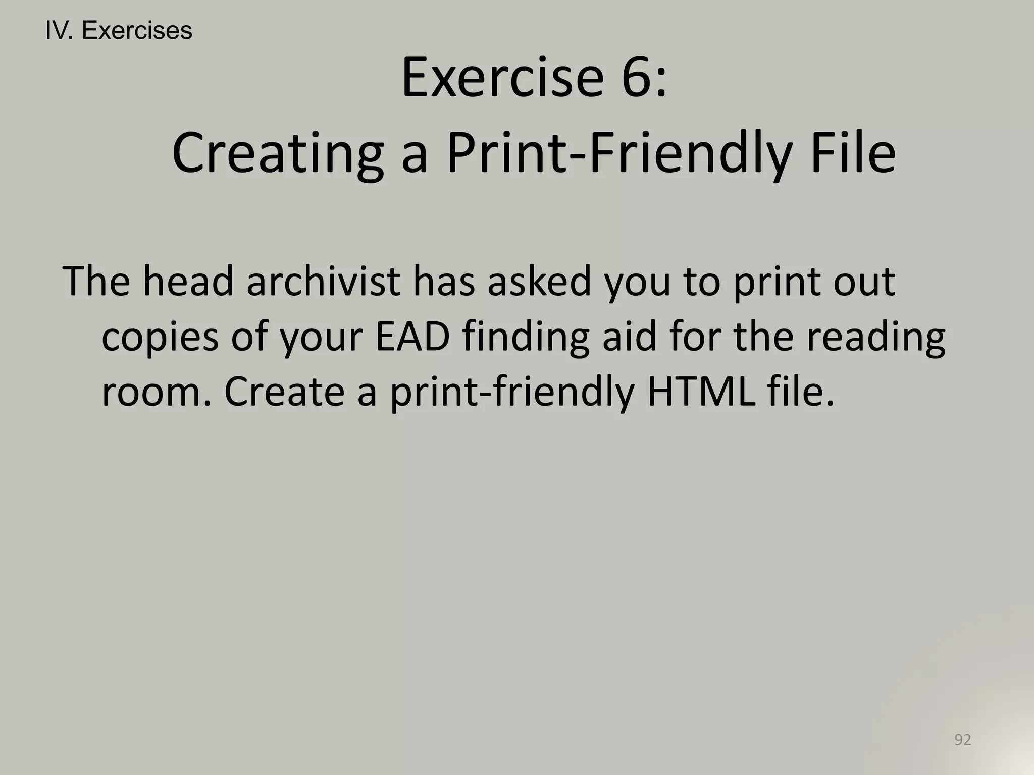 The head archivist has asked you to print out
copies of your EAD finding aid for the reading
room. Create a print-friendly HTML file.
IV. Exercises
92
Exercise 6:
Creating a Print-Friendly File
 