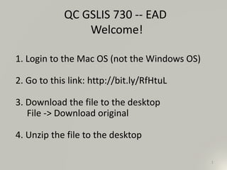 1
QC GSLIS 730 -- EAD
Welcome!
1. Login to the Mac OS (not the Windows OS)
2. Go to this link: http://bit.ly/RfHtuL
3. Download the file to the desktop
File -> Download original
4. Unzip the file to the desktop
 