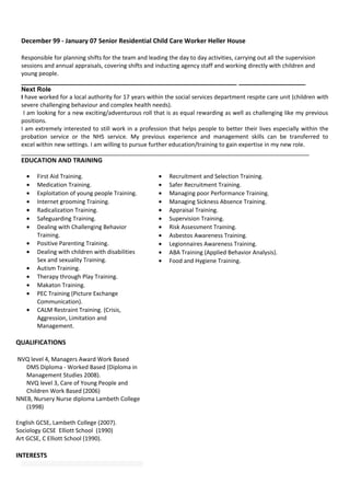 December 99 - January 07 Senior Residential Child Care Worker Heller House
Responsible for planning shifts for the team and leading the day to day activities, carrying out all the supervision
sessions and annual appraisals, covering shifts and inducting agency staff and working directly with children and
young people.
_______________________________________________________ _________________
Next Role
I have worked for a local authority for 17 years within the social services department respite care unit (children with
severe challenging behaviour and complex health needs).
I am looking for a new exciting/adventurous roll that is as equal rewarding as well as challenging like my previous
positions.
I am extremely interested to still work in a profession that helps people to better their lives especially within the
probation service or the NHS service. My previous experience and management skills can be transferred to
excel within new settings. I am willing to pursue further education/training to gain expertise in my new role.
________________________________________________________________________________
EDUCATION AND TRAINING
• First Aid Training.
• Medication Training.
• Exploitation of young people Training.
• Internet grooming Training.
• Radicalization Training.
• Safeguarding Training.
• Dealing with Challenging Behavior
Training.
• Positive Parenting Training.
• Dealing with children with disabilities
Sex and sexuality Training.
• Autism Training.
• Therapy through Play Training.
• Makaton Training.
• PEC Training (Picture Exchange
Communication).
• CALM Restraint Training. (Crisis,
Aggression, Limitation and
Management.
QUALIFICATIONS
NVQ level 4, Managers Award Work Based
DMS Diploma - Worked Based (Diploma in
Management Studies 2008).
NVQ level 3, Care of Young People and
Children Work Based (2006)
NNEB, Nursery Nurse diploma Lambeth College
(1998)
English GCSE, Lambeth College (2007).
Sociology GCSE Elliott School (1990)
Art GCSE, C Elliott School (1990).
INTERESTS
• Recruitment and Selection Training.
• Safer Recruitment Training.
• Managing poor Performance Training.
• Managing Sickness Absence Training.
• Appraisal Training.
• Supervision Training.
• Risk Assessment Training.
• Asbestos Awareness Training.
• Legionnaires Awareness Training.
• ABA Training (Applied Behavior Analysis).
• Food and Hygiene Training.
 