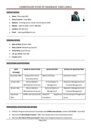 CURRICULUM VITAE OF SHADRACK TABO LANGA
Page 1 of 4
CONTACT DETAILS
 Name: Tabo Langa (Mr)
 Drivers licence: Code 08(b)
 Address: 67 Konga Street, Zwide, Port Elizabeth, 6205
 Mobile: +260 519 5939 / +2773 7889 960
 Landline: 041 403 0713
 Email: tabolanga26@gmail.com
----------------------------------------------------------------------------------------------------------------------------- ------------
PERSONAL DETAILS
 Date of birth: 09 April 1989
 Place of birth: Middelburg Cape/EC
 Citizenship: South African
 I.D. no: 890409 5415 084
 Gender: Male
----------------------------------------------------------------------------------------------------------------------------- ----------------
EDUCATIONAL QUALIFICATIONS:
DATE
ATTAINED
NAME OF INSTITUTION QUALIFICATION DETAILS OF QUALIFICATION
December 2007 Ekuphumleni Senior
Secondary School
Matric Certificate Commerce studies
17 April 2013 Nelson Mandela
Metropolitan University
B-Tech Degree in
Management
Majored in Management and
Financial Management
18 April 2011 Nelson Mandela
Metropolitan University
National Diploma in
Management
Majored in Management and
Financial Management
September
2013
APMG-International(UK) PRINCE2® Registered
Foundation
Certifiedproject management
course
----------------------------------------------------------------------------------------------------------------------------- ----------------
PROFESSIONAL AFFILIATION AND AWARDS:
 PRINCE2® RegisteredPractitionerFoundation withAPMG-International, number P2R/987084 – Sept 2013
 Received the Best Student Award in 2007, from Ekuphumleni Senior Secondary School
 Received the Intern of the year Award in 2013, from Coega Development Corporation
 
