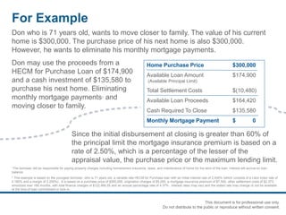 For Example
1The borrower will be responsible for paying property charges including homeowners insurance, taxes, and maintenance of home for the term of the loan. Interest will accrue on loan
balance.
2 This example is based on the youngest borrower, who is 71 years old, a variable rate HECM for Purchase loan with an initial interest rate of 2.430% (which consists of a Libor index rate of
0.180% and a margin of 2.250%). It is based on a purchase price of $300,000, origination charges of $5,000, a mortgage insurance premium of $7,500, other settlement costs of $2,373;
amortized over 168 months, with total finance charges of $122,466.55 and an annual percentage rate of 4.37%. Interest rates may vary and the stated rate may change or not be available
at the time of loan commitment or lock-in.
Don who is 71 years old, wants to move closer to family. The value of his current
home is $300,000. The purchase price of his next home is also $300,000.
However, he wants to eliminate his monthly mortgage payments.
Don may use the proceeds from a
HECM for Purchase Loan of $174,900
and a cash investment of $135,580 to
purchase his next home. Eliminating
monthly mortgage payments1 and
moving closer to family.
Home Purchase Price $300,000
Available Loan Amount $174,900
(Available Principal Limit)
Total Settlement Costs $(10,480)
Available Loan Proceeds $164,420
Cash Required To Close $135,580
Monthly Mortgage Payment $ 0
Since the initial disbursement at closing is greater than 60% of
the principal limit the mortgage insurance premium is based on a
rate of 2.50%, which is a percentage of the lesser of the
appraisal value, the purchase price or the maximum lending limit.
This document is for professional use only.
Do not distribute to the public or reproduce without written consent.
 