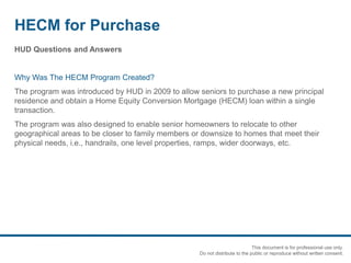 HECM for Purchase
HUD Questions and Answers
Why Was The HECM Program Created?
The program was introduced by HUD in 2009 to allow seniors to purchase a new principal
residence and obtain a Home Equity Conversion Mortgage (HECM) loan within a single
transaction.
The program was also designed to enable senior homeowners to relocate to other
geographical areas to be closer to family members or downsize to homes that meet their
physical needs, i.e., handrails, one level properties, ramps, wider doorways, etc.
This document is for professional use only.
Do not distribute to the public or reproduce without written consent.
 