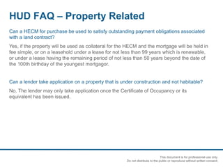 HUD FAQ – Property Related
Can a HECM for purchase be used to satisfy outstanding payment obligations associated
with a land contract?
Yes, if the property will be used as collateral for the HECM and the mortgage will be held in
fee simple, or on a leasehold under a lease for not less than 99 years which is renewable,
or under a lease having the remaining period of not less than 50 years beyond the date of
the 100th birthday of the youngest mortgagor.
Can a lender take application on a property that is under construction and not habitable?
No. The lender may only take application once the Certificate of Occupancy or its
equivalent has been issued.
This document is for professional use only.
Do not distribute to the public or reproduce without written consent.
 