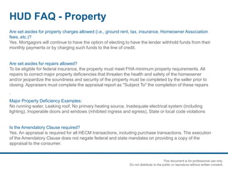 HUD FAQ - Property
Are set asides for property charges allowed (i.e., ground rent, tax, insurance, Homeowner Association
fees, etc.)?
Yes. Mortgagors will continue to have the option of electing to have the lender withhold funds from their
monthly payments or by charging such funds to the line of credit.
Are set asides for repairs allowed?
To be eligible for federal insurance, the property must meet FHA minimum property requirements. All
repairs to correct major property deficiencies that threaten the health and safety of the homeowner
and/or jeopardize the soundness and security of the property must be completed by the seller prior to
closing. Appraisers must complete the appraisal report as "Subject To" the completion of these repairs
.
Major Property Deficiency Examples:
No running water, Leaking roof, No primary heating source, Inadequate electrical system (including
lighting), Inoperable doors and windows (inhibited ingress and egress), State or local code violations
Is the Amendatory Clause required?
Yes. An appraisal is required for all HECM transactions, including purchase transactions. The execution
of the Amendatory Clause does not negate federal and state mandates on providing a copy of the
appraisal to the consumer.
This document is for professional use only.
Do not distribute to the public or reproduce without written consent.
 