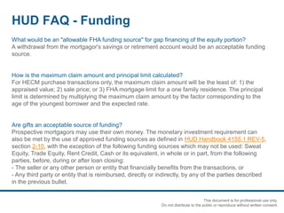 HUD FAQ - Funding
What would be an "allowable FHA funding source" for gap financing of the equity portion?
A withdrawal from the mortgagor's savings or retirement account would be an acceptable funding
source.
How is the maximum claim amount and principal limit calculated?
For HECM purchase transactions only, the maximum claim amount will be the least of: 1) the
appraised value; 2) sale price; or 3) FHA mortgage limit for a one family residence. The principal
limit is determined by multiplying the maximum claim amount by the factor corresponding to the
age of the youngest borrower and the expected rate.
Are gifts an acceptable source of funding?
Prospective mortgagors may use their own money. The monetary investment requirement can
also be met by the use of approved funding sources as defined in HUD Handbook 4155.1 REV-5,
section 2-10, with the exception of the following funding sources which may not be used: Sweat
Equity, Trade Equity, Rent Credit, Cash or its equivalent, in whole or in part, from the following
parties, before, during or after loan closing:
- The seller or any other person or entity that financially benefits from the transactions, or
- Any third party or entity that is reimbursed, directly or indirectly, by any of the parties described
in the previous bullet.
This document is for professional use only.
Do not distribute to the public or reproduce without written consent.
 