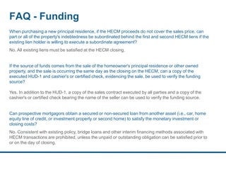 FAQ - Funding
When purchasing a new principal residence, if the HECM proceeds do not cover the sales price, can
part or all of the property's indebtedness be subordinated behind the first and second HECM liens if the
existing lien holder is willing to execute a subordinate agreement?
No. All existing liens must be satisfied at the HECM closing.
If the source of funds comes from the sale of the homeowner's principal residence or other owned
property, and the sale is occurring the same day as the closing on the HECM, can a copy of the
executed HUD-1 and cashier's or certified check, evidencing the sale, be used to verify the funding
source?
Yes. In addition to the HUD-1, a copy of the sales contract executed by all parties and a copy of the
cashier's or certified check bearing the name of the seller can be used to verify the funding source.
Can prospective mortgagors obtain a secured or non-secured loan from another asset (i.e., car, home
equity line of credit, or investment property or second home) to satisfy the monetary investment or
closing costs?
No. Consistent with existing policy, bridge loans and other interim financing methods associated with
HECM transactions are prohibited, unless the unpaid or outstanding obligation can be satisfied prior to
or on the day of closing.
 