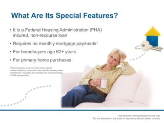 What Are Its Special Features?
• It is a Federal Housing Administration (FHA)
insured, non-recourse loan
• Requires no monthly mortgage payments1
• For homebuyers age 62+ years
• For primary home purchases
1The borrower(s) must live in the home as their
primary residence, continue to pay required property taxes,
homeowners insurance and maintain the home according
to FHA requirements.
This document is for professional use only.
Do not distribute to the public or reproduce without written consent.
 