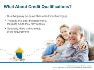 • Qualifying may be easier than a traditional mortgage
• Typically, the older the borrower is,
the more funds they may receive
• Generally, there are no credit
score requirements
What About Credit Qualifications?
This document is for professional use only.
Do not distribute to the public or reproduce without written consent.
 