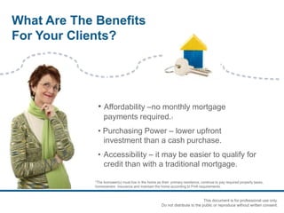 • Affordability –no monthly mortgage
payments required.1
• Purchasing Power – lower upfront
investment than a cash purchase.
• Accessibility – it may be easier to qualify for
credit than with a traditional mortgage.
1The borrower(s) must live in the home as their primary residence, continue to pay required property taxes,
homeowners insurance and maintain the home according to FHA requirements.
What Are The Benefits
For Your Clients?
This document is for professional use only.
Do not distribute to the public or reproduce without written consent.
 