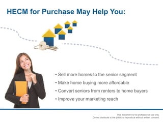 • Sell more homes to the senior segment
• Make home buying more affordable
• Convert seniors from renters to home buyers
• Improve your marketing reach
HECM for Purchase May Help You:
This document is for professional use only.
Do not distribute to the public or reproduce without written consent.
 