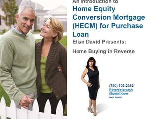 An Introduction to
Home Equity
Conversion Mortgage
(HECM) for Purchase
Loan
Elise David Presents:
Home Buying in Reverse
(760) 702-2352
Reverseforcash
@gmail.com
NMLS #236833
 