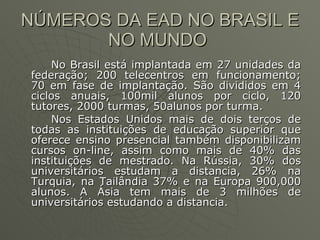 NÚMEROS DA EAD NO BRASIL E NO MUNDO  No Brasil está implantada em 27 unidades da federação; 200 telecentros em funcionamento; 70 em fase de implantação. São divididos em 4 ciclos anuais, 100mil alunos por ciclo, 120 tutores, 2000 turmas, 50alunos por turma.  Nos Estados Unidos mais de dois terços de todas as instituições de educação superior que oferece ensino presencial também disponibilizam cursos on-line, assim como mais de 40% das instituições de mestrado. Na Rússia, 30% dos universitários estudam a distancia, 26% na Turquia, na Tailândia 37% e na Europa 900,000 alunos. A Ásia tem mais de 3 milhões de universitários estudando a distancia.  