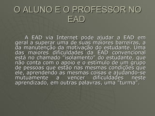 O ALUNO E O PROFESSOR NO EAD  A EAD via Internet pode ajudar a EAD em geral a superar uma de suas maiores barreiras, a da manutenção da motivação do estudante. Uma das maiores dificuldades da EAD convencional está no chamado "isolamento" do estudante, que não conta com o apoio e o estímulo de um grupo de pessoas que estão nas mesmas condições que ele, aprendendo as mesmas coisas e ajudando-se mutuamente a vencer dificuldades neste aprendizado, em outras palavras, uma "turma".  