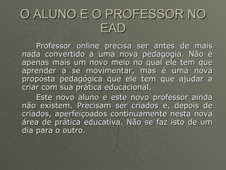 O ALUNO E O PROFESSOR NO EAD Professor online precisa ser antes de mais nada convertido a uma nova pedagogia. Não é apenas mais um novo meio no qual ele tem que aprender a se movimentar, mas é uma nova proposta pedagógica que ele tem que ajudar a criar com sua prática educacional.  Este novo aluno e este novo professor ainda não existem. Precisam ser criados e, depois de criados, aperfeiçoados continuamente nesta nova área de prática educativa. Não se faz isto de um dia para o outro. 