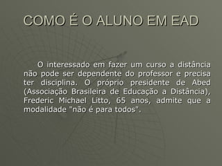 COMO É O ALUNO EM EAD  O interessado em fazer um curso a distância não pode ser dependente do professor e precisa ter disciplina. O próprio presidente de Abed (Associação Brasileira de Educação a Distância), Frederic Michael Litto, 65 anos, admite que a modalidade "não é para todos".  