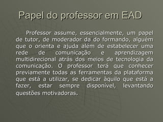 Papel do professor em EAD   Professor assume, essencialmente, um papel de tutor, de moderador da do formando, alguém que o orienta e ajuda além de estabelecer uma rede de comunicação e aprendizagem multidirecional atrás dos meios de tecnologia da comunicação. O professor terá que conhecer previamente todas as ferramentas da plataforma que está a utilizar, se dedicar àquilo que está a fazer, estar sempre disponível, levantando questões motivadoras . 