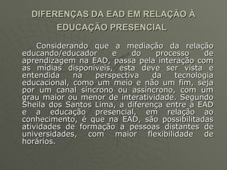 DIFERENÇAS DA EAD EM RELAÇÃO À EDUCAÇÃO PRESENCIAL   Considerando que a mediação da relação educando/educador e do processo de aprendizagem na EAD, passa pela interação com as mídias disponíveis, esta deve ser vista e entendida na perspectiva da tecnologia educacional, como um meio e não um fim, seja por um canal síncrono ou assíncrono, com um grau maior ou menor de interatividade. Segundo Sheila dos Santos Lima, a diferença entre a EAD e a educação presencial, em relação ao conhecimento, é que na EAD, são possibilitadas atividades de formação a pessoas distantes de universidades, com maior flexibilidade de horários. 