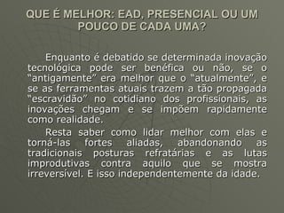 QUE É MELHOR: EAD, PRESENCIAL OU UM POUCO DE CADA UMA? Enquanto é debatido se determinada inovação tecnológica pode ser benéfica ou não, se o “antigamente” era melhor que o “atualmente”, e se as ferramentas atuais trazem a tão propagada “escravidão” no cotidiano dos profissionais, as inovações chegam e se impõem rapidamente como realidade.  Resta saber como lidar melhor com elas e torná-las fortes aliadas, abandonando as tradicionais posturas refratárias e as lutas improdutivas contra aquilo que se mostra irreversível. E isso independentemente da idade. 