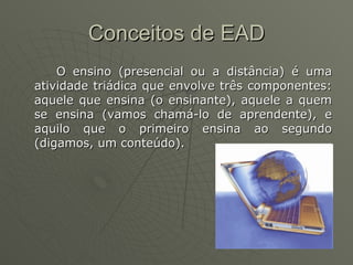 Conceitos de EAD O ensino (presencial ou a distância) é uma atividade triádica que envolve três componentes: aquele que ensina (o ensinante), aquele a quem se ensina (vamos chamá-lo de aprendente), e aquilo que o primeiro ensina ao segundo (digamos, um conteúdo). 