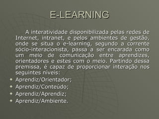 E-LEARNING A interatividade disponibilizada pelas redes de Internet, intranet, e pelos ambientes de gestão, onde se situa o e-learning, segundo a corrente sócio-interacionista, passa a ser encarada como um meio de comunicação entre aprendizes, orientadores e estes com o meio. Partindo dessa premissa, é capaz de proporcionar interação nos seguintes níveis: Aprendiz/Orientador;  Aprendiz/Conteúdo;  Aprendiz/Aprendiz;  Aprendiz/Ambiente.  