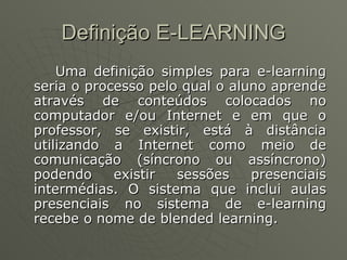 Definição E-LEARNING Uma definição simples para e-learning seria o processo pelo qual o aluno aprende através de conteúdos colocados no computador e/ou Internet e em que o professor, se existir, está à distância utilizando a Internet como meio de comunicação (síncrono ou assíncrono) podendo existir sessões presenciais intermédias. O sistema que inclui aulas presenciais no sistema de e-learning recebe o nome de blended learning. 