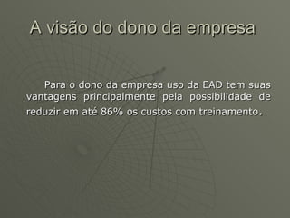 A visão do dono da empresa  Para o dono da empresa uso da EAD tem suas vantagens principalmente pela possibilidade de reduzir em até 86% os custos com treinamento . 