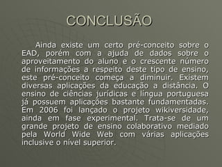 CONCLUSÃO  Ainda existe um certo pré-conceito sobre o EAD, porém com a ajuda de dados sobre o aproveitamento do aluno e o crescente número de informações a respeito deste tipo de ensino, este pré-conceito começa a diminuir.  Existem diversas aplicações da educação a distância. O ensino de ciências jurídicas e língua portuguesa já possuem aplicações bastante fundamentadas. Em 2006 foi lançado o projeto wikiversidade, ainda em fase experimental. Trata-se de um grande projeto de ensino colaborativo mediado pela World Wide Web com várias aplicações inclusive o nível superior. 