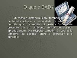 O que é EAD? Educação a distância (EaD, também chamada de teleducação) é a modalidade de ensino que permite que o aprendiz não esteja fisicamente presente em um ambiente formal de ensino-aprendizagem. Diz respeito também à separação temporal ou espacial entre o professor e o aprendiz. 