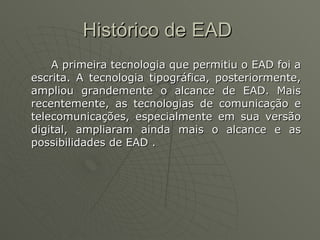 Histórico de EAD  A primeira tecnologia que permitiu o EAD foi a escrita. A tecnologia tipográfica, posteriormente, ampliou grandemente o alcance de EAD. Mais recentemente, as tecnologias de comunicação e telecomunicações, especialmente em sua versão digital, ampliaram ainda mais o alcance e as possibilidades de EAD . 