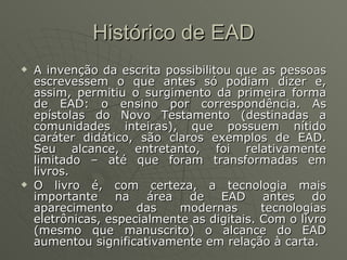 Histórico de EAD A invenção da escrita possibilitou que as pessoas escrevessem o que antes só podiam dizer e, assim, permitiu o surgimento da primeira forma de EAD: o ensino por correspondência. As epístolas do Novo Testamento (destinadas a comunidades inteiras), que possuem nítido caráter didático, são claros exemplos de EAD. Seu alcance, entretanto, foi relativamente limitado – até que foram transformadas em livros. O livro é, com certeza, a tecnologia mais importante na área de EAD antes do aparecimento das modernas tecnologias eletrônicas, especialmente as digitais. Com o livro (mesmo que manuscrito) o alcance do EAD aumentou significativamente em relação à carta. 