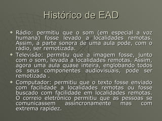 Histórico de EAD Rádio: permitiu que o som (em especial a voz humana) fosse levado a localidades remotas. Assim, a parte sonora de uma aula pode, com o rádio, ser remotizada.  Televisão: permitiu que a imagem fosse, junto com o som, levada a localidades remotas. Assim, agora uma aula quase inteira, englobando todos os seus componentes audiovisuais, pode ser remotizada . Computador: permitiu que o texto fosse enviado com facilidade a localidades remotas ou fosse buscado com facilidade em localidades remotas. O correio eletrônico permitiu que as pessoas se comunicassem assincronamente mas com extrema rapidez.  