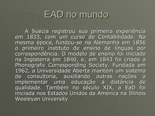 EAD no mundo  A Suécia registrou sua primeira experiência em 1833, com um curso de Contabilidade. Na mesma época, fundou-se na Alemanha em 1856 o primeiro instituto de ensino de línguas por correspondência. O modelo de ensino foi iniciado na Inglaterra em 1840, e, em 1843 foi criada a Phonografic Corresponding Society. Fundada em 1962, a Universidade Aberta mantém um sistema de consultoria, auxiliando outras nações a implementar uma educação a distância de qualidade. Também no século XIX, a EaD foi iniciada nos Estados Unidos da América na Illinois Weeleyan University  