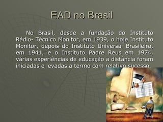 EAD no Brasil No Brasil, desde a fundação do Instituto Rádio­ Técnico Monitor, em 1939, o hoje Instituto Monitor, depois do Instituto Universal Brasileiro, em 1941, e o Instituto Padre Reus em 1974, várias experiências de educação a distância foram iniciadas e levadas a termo com relativo sucesso.  