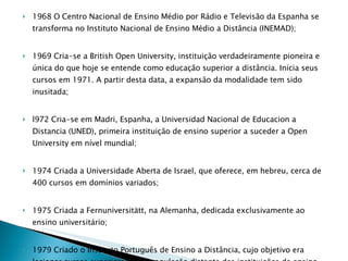 1968 O Centro Nacional de Ensino Médio por Rádio e Televisão da Espanha se transforma no Instituto Nacional de Ensino Médio a Distância (INEMAD); 1969 Cria-se a British Open University, instituição verdadeiramente pioneira e única do que hoje se entende como educação superior a distância. Inicia seus cursos em 1971. A partir desta data, a expansão da modalidade tem sido inusitada; l972 Cria-se em Madri, Espanha, a Universidad Nacional de Educacion a Distancia (UNED), primeira instituição de ensino superior a suceder a Open University em nível mundial;  1974 Criada a Universidade Aberta de Israel, que oferece, em hebreu, cerca de 400 cursos em domínios variados; 1975 Criada a Fernuniversitätt, na Alemanha, dedicada exclusivamente ao ensino universitário;  1979 Criado o Instituto Português de Ensino a Distância, cujo objetivo era lecionar cursos superiores para população distante das instituições de ensino presencial e qualificar o professorado; 1988 0 Instituto Português de Ensino a Distância dá origem a Universidade Aberta de Portugal  