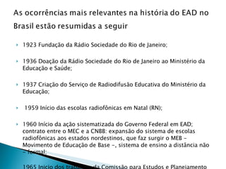 1923 Fundação da Rádio Sociedade do Rio de Janeiro;  1936 Doação da Rádio Sociedade do Rio de Janeiro ao Ministério da Educação e Saúde; 1937 Criação do Serviço de Radiodifusão Educativa do Ministério da Educação; 1959 Início das escolas radiofônicas em Natal (RN); 1960 Início da ação sistematizada do Governo Federal em EAD; contrato entre o MEC e a CNBB: expansão do sistema de escolas radiofônicas aos estados nordestinos, que faz surgir o MEB - Movimento de Educação de Base -, sistema de ensino a distância não - formal; 1965 Inicio dos trabalhos da Comissão para Estudos e Planejamento da Radiodifusão Educativa; .  