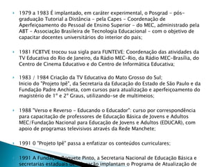 1979 a 1983 É implantado, em caráter experimental, o Posgrad - pós-graduação Tutorial a Distância - pela Capes - Coordenação de Aperfeiçoamento do Pessoal de Ensino Superior - do MEC, administrado pela ABT - Associação Brasileira de Tecnologia Educacional - com o objetivo de capacitar docentes universitários do interior do pais; 1981 FCBTVE trocou sua sigla para FUNTEVE: Coordenação das atividades da TV Educativa do Rio de Janeiro, da Rádio MEC-Rio, da Rádio MEC-Brasília, do Centro de Cinema Educativo e do Centro de Informática Educativa; 1983 / 1984 Criação da TV Educativa do Mato Grosso do Sul; Inicio do "Projeto Ipê", da Secretaria da Educação do Estado de São Paulo e da Fundação Padre Anchieta, com cursos para atualização e aperfeiçoamento do magistério de 1º e 2º Graus, utilizando-se de multimeios;  1988 "Verso e Reverso - Educando o Educador": curso por correspondência para capacitação de professores de Educação Básica de Jovens e Adultos MEC/Fundação Nacional para Educação de Jovens e Adultos (EDUCAR), com apoio de programas televisivos através da Rede Manchete;  1991 0 "Projeto Ipê" passa a enfatizar os conteúdos curriculares; 1991 A Fundação Roquete Pinto, a Secretaria Nacional de Educação Básica e secretarias estaduais de Educação implantam o Programa de Atualização de Docentes, abrangendo as quatro séries iniciais do ensino fundamental e alunos dos cursos de formação de professores. Na segunda fase, o projeto ganha o titulo de "Um salto para o futuro"; 