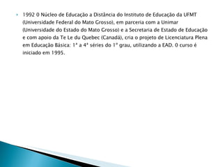 1992 0 Núcleo de Educação a Distância do Instituto de Educação da UFMT (Universidade Federal do Mato Grosso), em parceria com a Unimar (Universidade do Estado do Mato Grosso) e a Secretaria de Estado de Educação e com apoio da Te Le du Quebec (Canadá), cria o projeto de Licenciatura Plena em Educação Básica: 1ª a 4ª séries do 1º grau, utilizando a EAD. 0 curso é iniciado em 1995. 