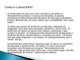 O interessado em fazer um curso a distância não pode ser dependente do professor e precisa ter disciplina. O próprio presidente de Abed (Associação Brasileira de Educação a Distância), Frederic Michael Litto, 65 anos, admite que a modalidade "não é para todos".  "O aluno que precisa do professor ao lado dele, cobrando ou elogiando, não é bom para educação a distância", afirma Litto. "[É preferível] um aluno um pouco mais maduro, autônomo. E que cumpra os prazos". A responsável pelo departamento de educação a distância do Senac, Rosana Martins, concorda com Litto. "[ O aluno] tem que saber organizar o seu tempo, ter comprometimento com a rotina", diz ela. Justamente por conta desses requisitos que, no geral, os estudantes da educação a distância têm, em média, 25 anos e procuram completar uma formação já existente. "Normalmente já são graduados. São pessoas mais velhas que, em primeiro lugar, não têm disponibilidade de horário", explica Rosana Martins. 