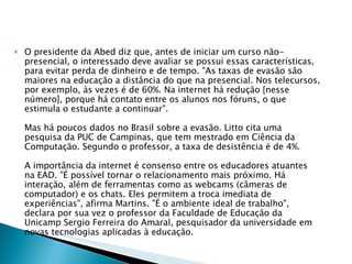 O presidente da Abed diz que, antes de iniciar um curso não-presencial, o interessado deve avaliar se possui essas características, para evitar perda de dinheiro e de tempo. "As taxas de evasão são maiores na educação a distância do que na presencial. Nos telecursos, por exemplo, às vezes é de 60%. Na internet há redução [nesse número], porque há contato entre os alunos nos fóruns, o que estimula o estudante a continuar".  Mas há poucos dados no Brasil sobre a evasão. Litto cita uma pesquisa da PUC de Campinas, que tem mestrado em Ciência da Computação. Segundo o professor, a taxa de desistência é de 4%.  A importância da internet é consenso entre os educadores atuantes na EAD. "É possível tornar o relacionamento mais próximo. Há interação, além de ferramentas como as webcams (câmeras de computador) e os chats. Eles permitem a troca imediata de experiências", afirma Martins. "É o ambiente ideal de trabalho", declara por sua vez o professor da Faculdade de Educação da Unicamp Sergio Ferreira do Amaral, pesquisador da universidade em novas tecnologias aplicadas à educação. 
