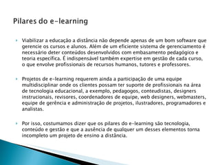Viabilizar a educação a distância não depende apenas de um bom software que gerencie os cursos e alunos. Além de um eficiente sistema de gerenciamento é necessário deter conteúdos desenvolvidos com embasamento pedagógico e teoria específica. É indispensável também expertise em gestão de cada curso, o que envolve profissionais de recursos humanos, tutores e professores.  Projetos de e-learning requerem ainda a participação de uma equipe multidisciplinar onde os clientes possam ter suporte de profissionais na área de tecnologia educacional, a exemplo, pedagogos, conteudistas, designers instrucionais, revisores, coordenadores de equipe, web designers, webmasters, equipe de gerência e administração de projetos, ilustradores, programadores e analistas. Por isso, costumamos dizer que os pilares do e-learning são tecnologia, conteúdo e gestão e que a ausência de qualquer um desses elementos torna incompleto um projeto de ensino a distância. 