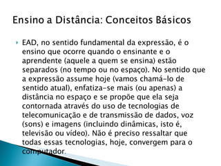 EAD, no sentido fundamental da expressão, é o ensino que ocorre quando o ensinante e o aprendente (aquele a quem se ensina) estão separados (no tempo ou no espaço). No sentido que a expressão assume hoje (vamos chamá-lo de sentido atual), enfatiza-se mais (ou apenas) a distância no espaço e se propõe que ela seja contornada através do uso de tecnologias de telecomunicação e de transmissão de dados, voz (sons) e imagens (incluindo dinâmicas, isto é, televisão ou vídeo). Não é preciso ressaltar que todas essas tecnologias, hoje, convergem para o computador . 