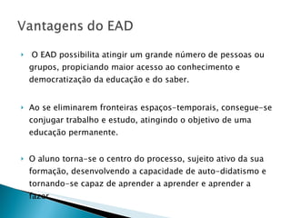 O EAD possibilita atingir um grande número de pessoas ou grupos, propiciando maior acesso ao conhecimento e democratização da educação e do saber. Ao se eliminarem fronteiras espaços-temporais, consegue-se conjugar trabalho e estudo, atingindo o objetivo de uma educação permanente. O aluno torna-se o centro do processo, sujeito ativo da sua formação, desenvolvendo a capacidade de auto-didatismo e tornando-se capaz de aprender a aprender e aprender a fazer.  