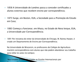 1858 A Universidade de Londres passa a conceder certificados a alunos externos que recebem ensino por correspondência; 1873 Surge, em Boston, EUA, a Sociedade para a Promoção do Estudo em Casa; 1883 Começa a funcionar, em Ithaca, no Estado de Nova Iorque, EUA, a Universidade por Correspondência; 1891 Por iniciativa do reitor da Universidade de Chicago, W. Raineu Harper, é criado um Departamento de Ensino por Correspondência; Na Universidade de Wisconsin, os professores do Colégio de Agricultura mantém correspondência com alunos que não podem abandonar seu trabalho para voltar às aulas no campus; Nos Estados Unidos são criadas as Escolas Internacionais por Correspondência; 