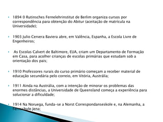 1894 0 Rutinsches Fernelehrinstitut de Berlim organiza cursos por correspondência para obtenção do Abitur (aceitação de matrícula na Universidade); 1903 Julio Cervera Baviera abre, em Valência, Espanha, a Escola Livre de Engenheiros; As Escolas Calvert de Baltimore, EUA, criam um Departamento de Formação em Casa, para acolher crianças de escolas primárias que estudam sob a orientação dos pais; 1910 Professores rurais do curso primário começam a receber material de educação secundária pelo correio, em Vitória, Austrália; 1911 Ainda na Austrália, com a intenção de minorar os problemas das enormes distâncias, a Universidade de Queensland começa a experiência para solucionar a dificuldade; 1914 Na Noruega, funda-se a Norst Correspondanseskole e, na Alemanha, a Fernschule Jena; 